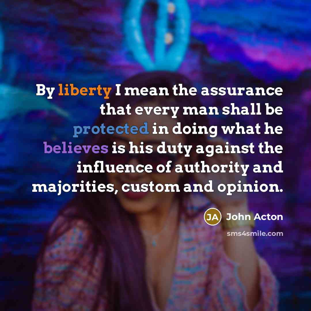 “By liberty I mean the assurance that every man shall be protected in doing what he believes is his duty against the influence of authority and majorities, custom and opinion.” quote by John Acton