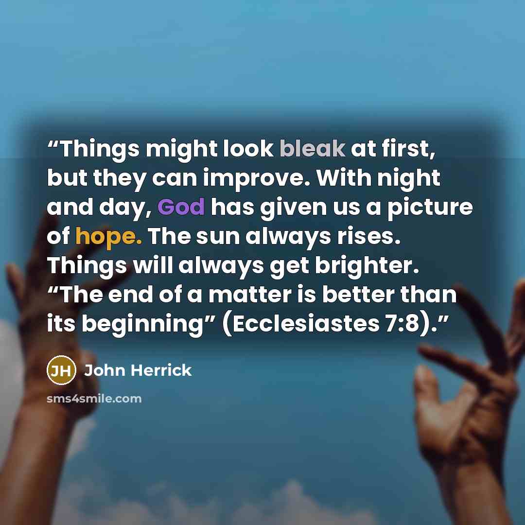 “Things might look bleak at first, but they can improve. With night and day, God has given us a picture of hope. The sun always rises. Things will always get brighter. “The end of a matter is better than its beginning” (Ecclesiastes 7:8).” quote by John Herrick