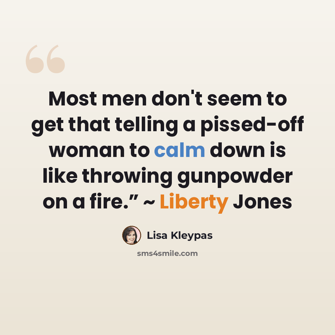 “Most men don't seem to get that telling a pissed-off woman to calm down is like throwing gunpowder on a fire.” ~ Liberty Jones” quote by Lisa Kleypas
