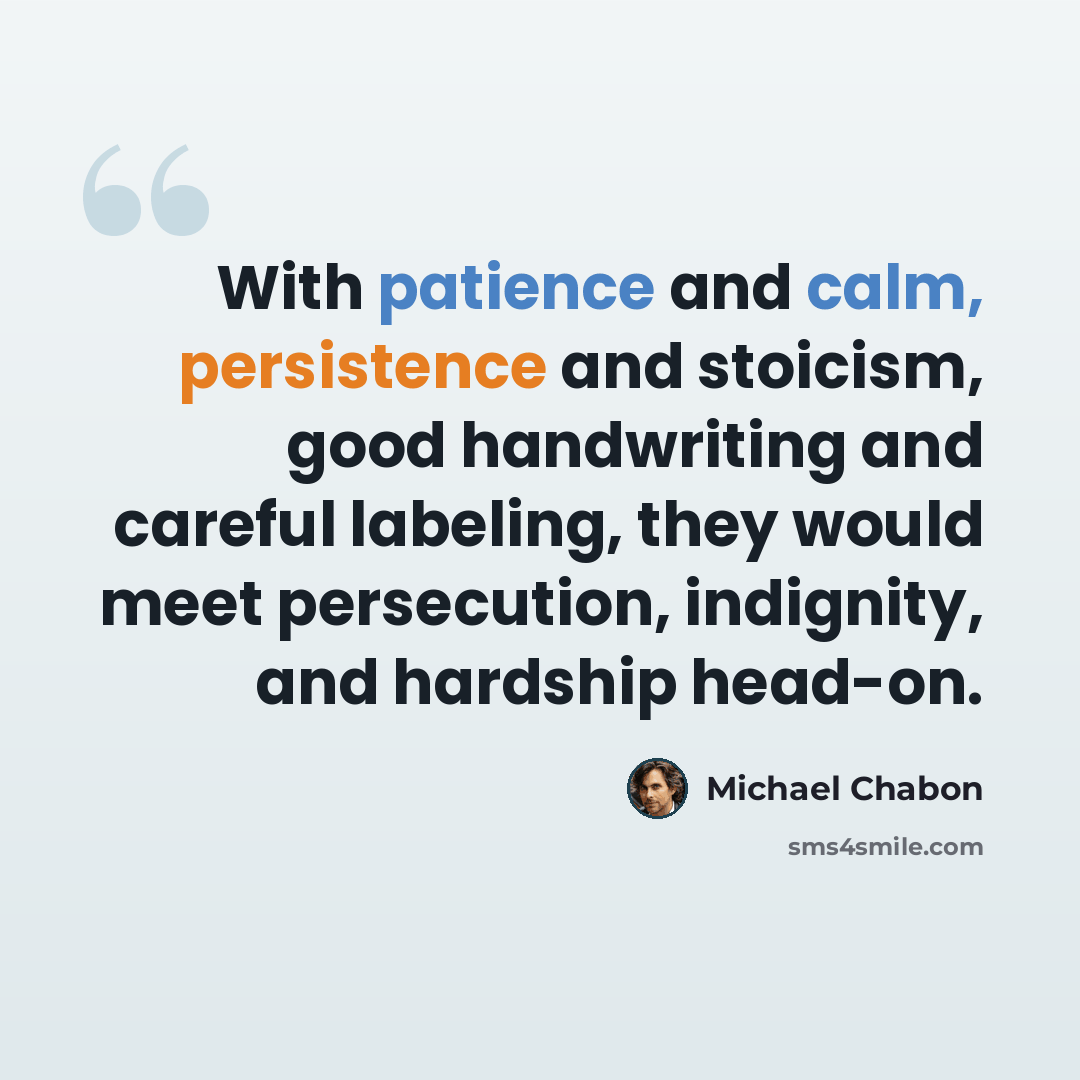“With patience and calm, persistence and stoicism, good handwriting and careful labeling, they would meet persecution, indignity, and hardship head-on.” quote by Michael Chabon