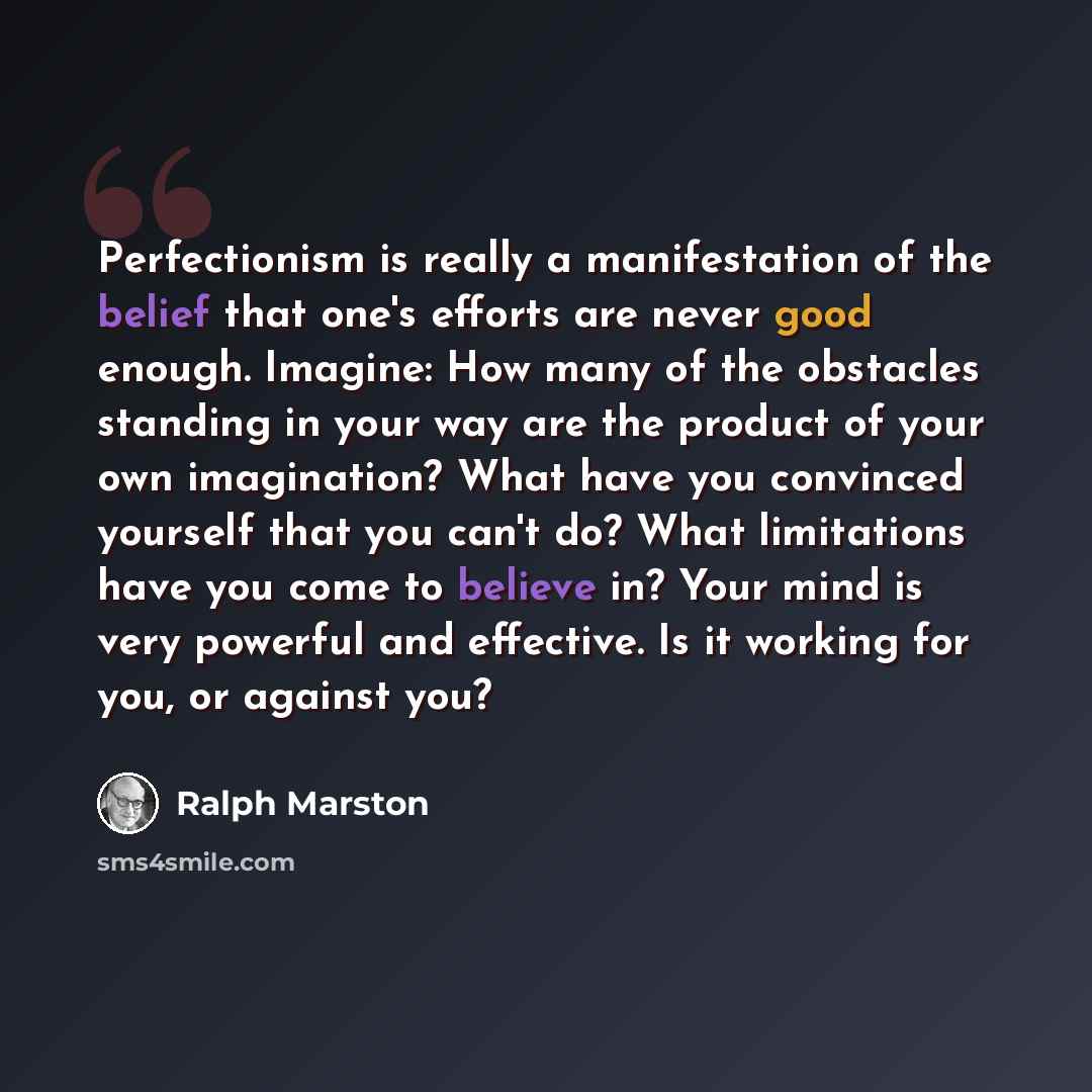 “Perfectionism is really a manifestation of the belief that one's efforts are never good enough. Imagine: How many of the obstacles standing in your way are the product of your own imagination? What have you convinced yourself that you can't do? What limitations have you come to believe in? Your…” quote by Ralph Marston