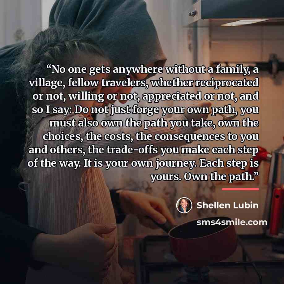 “No one gets anywhere without a family, a village, fellow travelers, whether reciprocated or not, willing or not, appreciated or not, and so I say: Do not just forge your own path, you must also own the path you take, own the choices, the costs, the consequences to you and others, the trade-offs…” quote by Shellen Lubin