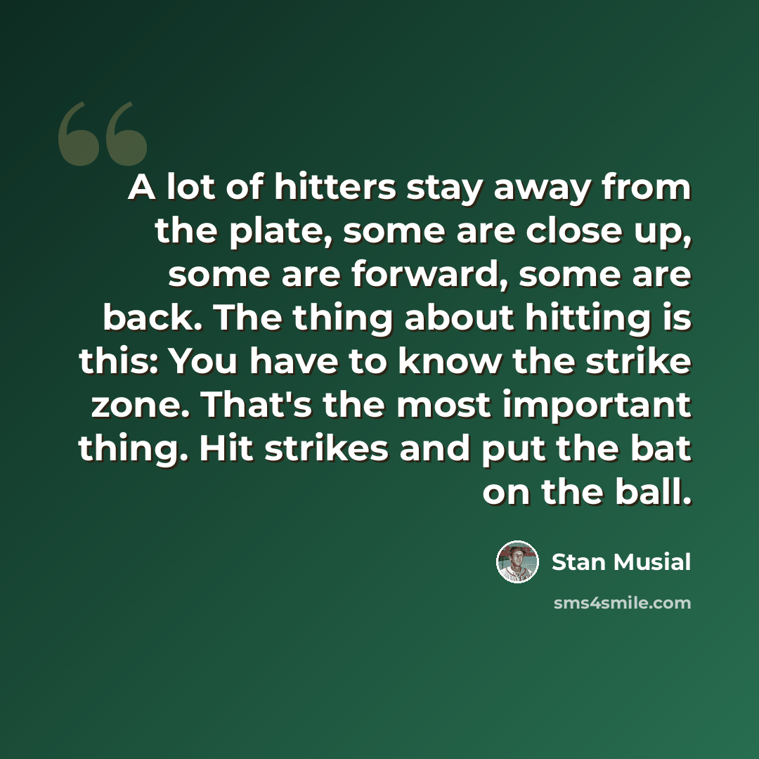 “A lot of hitters stay away from the plate, some are close up, some are forward, some are back. The thing about hitting is this: You have to know the strike zone. That's the most important thing. Hit strikes and put the bat on the ball.” quote by Stan Musial