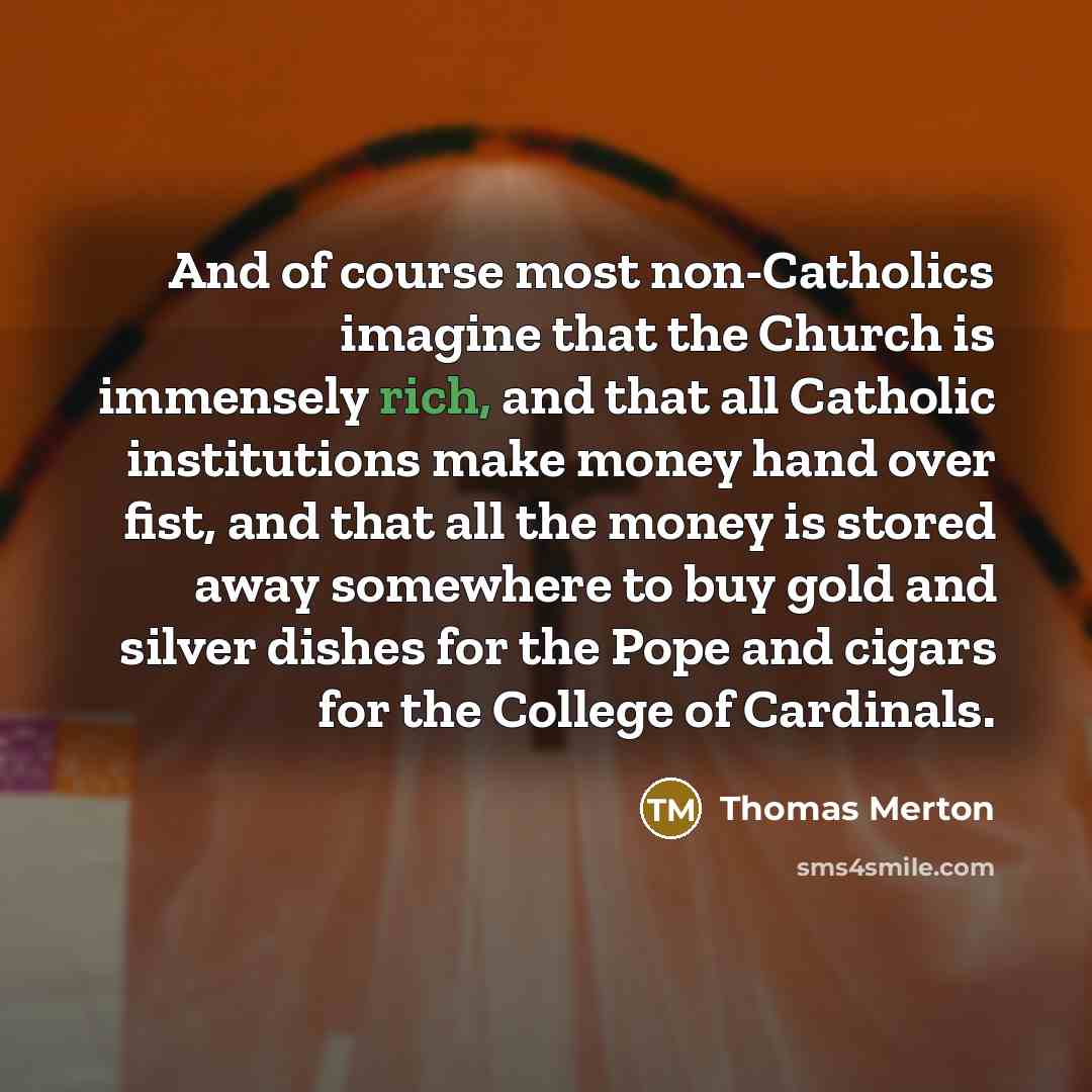 “And of course most non-Catholics imagine that the Church is immensely rich, and that all Catholic institutions make money hand over fist, and that all the money is stored away somewhere to buy gold and silver dishes for the Pope and cigars for the College of Cardinals.” quote by Thomas Merton