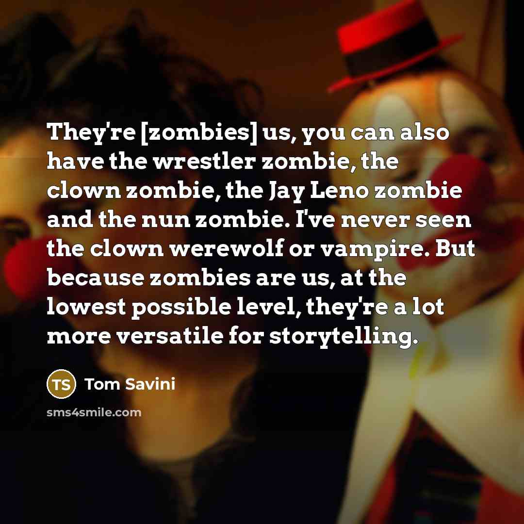“They're [zombies] us, you can also have the wrestler zombie, the clown zombie, the Jay Leno zombie and the nun zombie. I've never seen the clown werewolf or vampire. But because zombies are us, at the lowest possible level, they're a lot more versatile for storytelling.” quote by Tom Savini