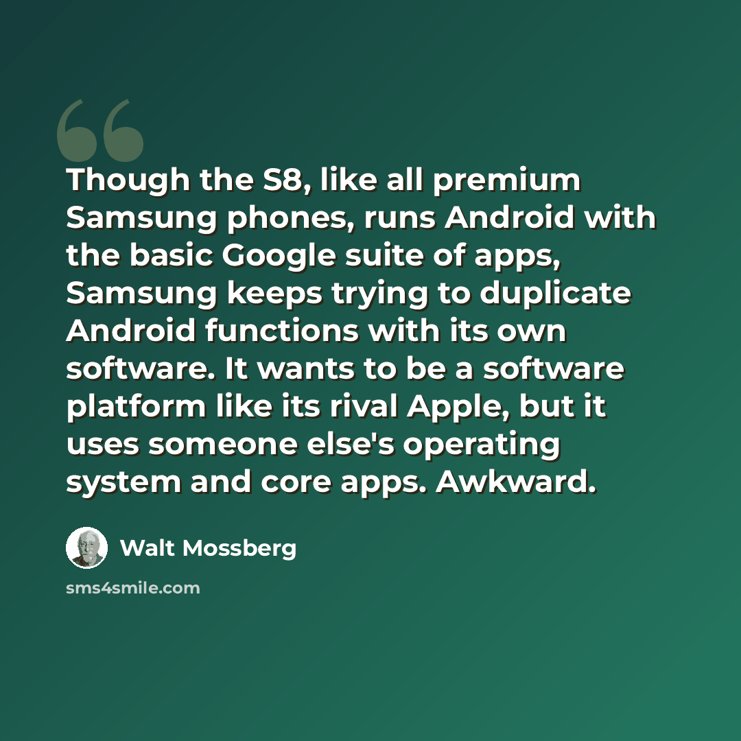 “Though the S8, like all premium Samsung phones, runs Android with the basic Google suite of apps, Samsung keeps trying to duplicate Android functions with its own software. It wants to be a software platform like its rival Apple, but it uses someone else's operating system and core apps. Awkward.” quote by Walt Mossberg