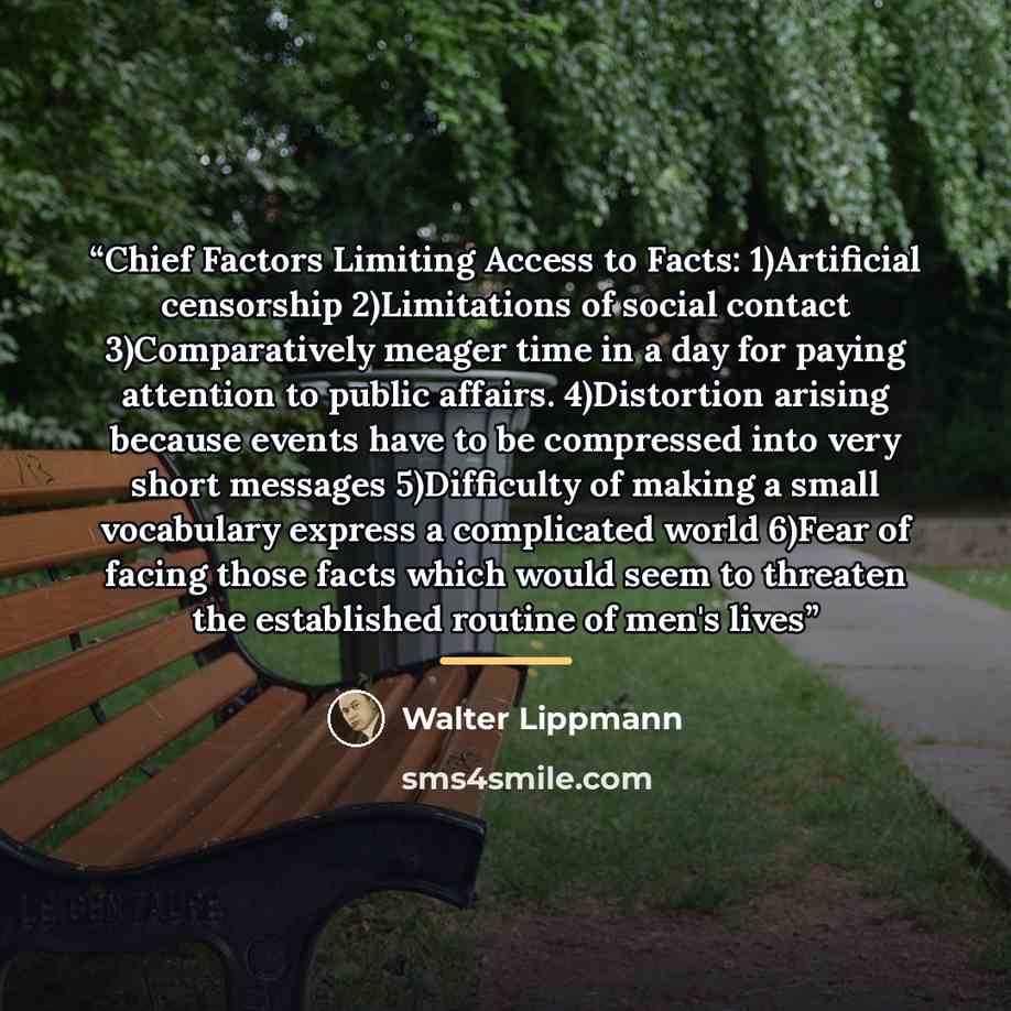 “Chief Factors Limiting Access to Facts: 1)Artificial censorship 2)Limitations of social contact 3)Comparatively meager time in a day for paying attention to public affairs. 4)Distortion arising because events have to be compressed into very short messages 5)Difficulty of making a small vocabulary…” quote by Walter Lippmann