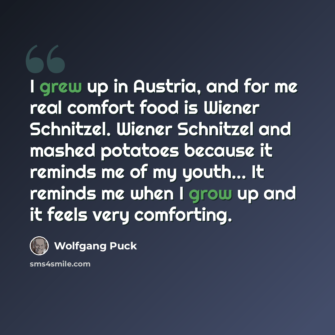 “I grew up in Austria, and for me real comfort food is Wiener Schnitzel. Wiener Schnitzel and mashed potatoes because it reminds me of my youth... It reminds me when I grow up and it feels very comforting.” quote by Wolfgang Puck