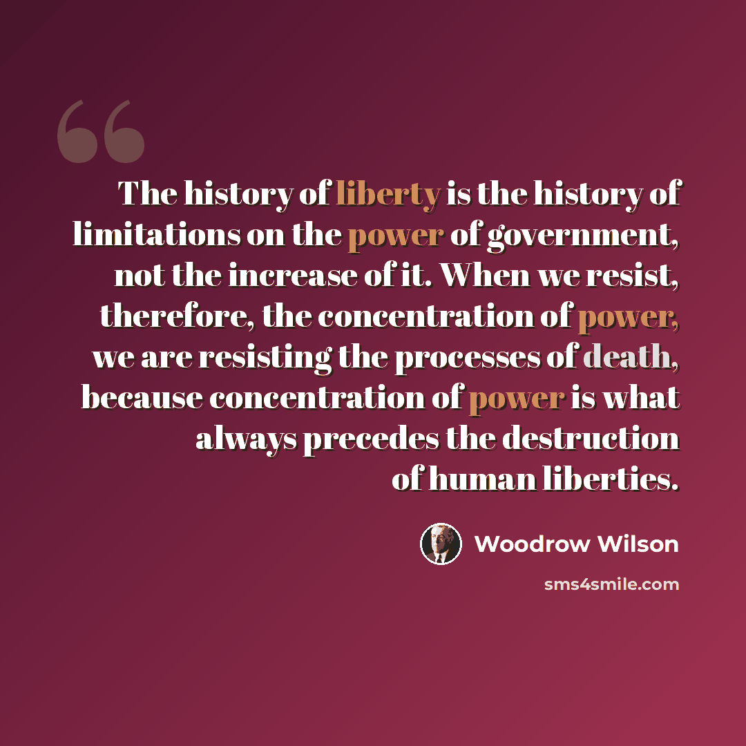 “The history of liberty is the history of limitations on the power of government, not the increase of it. When we resist, therefore, the concentration of power, we are resisting the processes of death, because concentration of power is what always precedes the destruction of human liberties.” quote by Woodrow Wilson