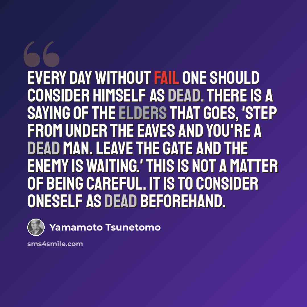 “Every day without fail one should consider himself as dead. There is a saying of the elders that goes, 'Step from under the eaves and you're a dead man. Leave the gate and the enemy is waiting.' This is not a matter of being careful. It is to consider oneself as dead beforehand.” quote by Yamamoto Tsunetomo