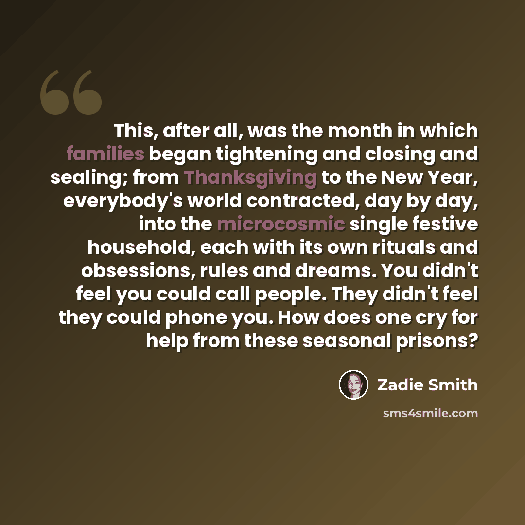 “This, after all, was the month in which families began tightening and closing and sealing; from Thanksgiving to the New Year, everybody's world contracted, day by day, into the microcosmic single festive household, each with its own rituals and obsessions, rules and dreams. You didn't feel you…” quote by Zadie Smith