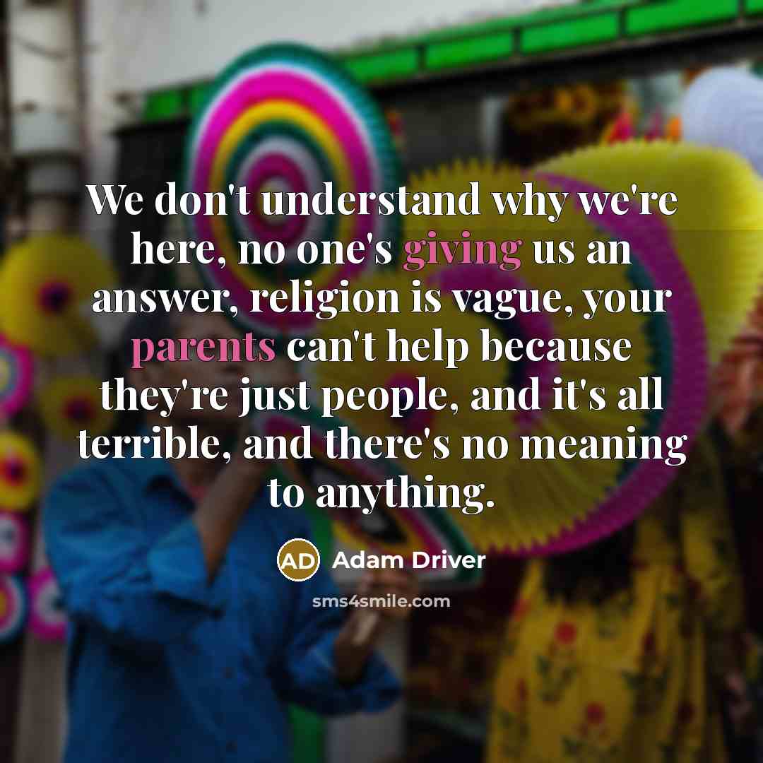 “We don't understand why we're here, no one's giving us an answer, religion is vague, your parents can't help because they're just people, and it's all terrible, and there's no meaning to anything.” quote by Adam Driver