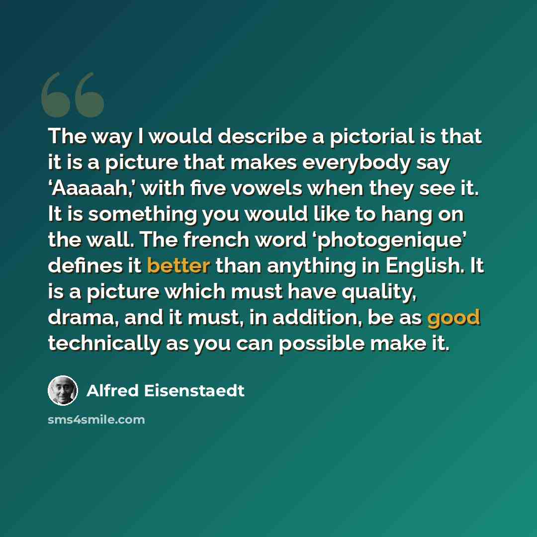 “The way I would describe a pictorial is that it is a picture that makes everybody say ‘Aaaaah,’ with five vowels when they see it. It is something you would like to hang on the wall. The french word ‘photogenique’ defines it better than anything in English. It is a picture which must have quality…” quote by Alfred Eisenstaedt