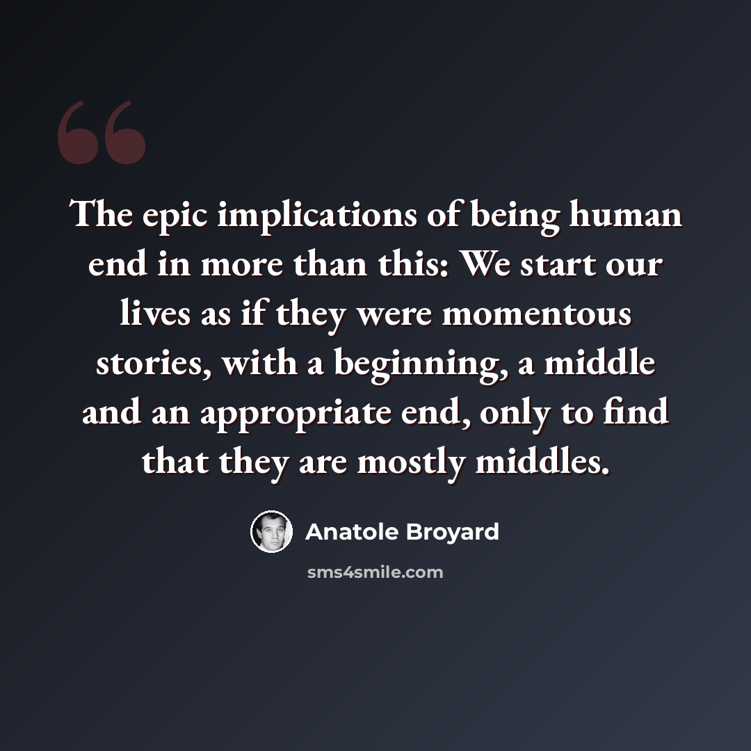 “The epic implications of being human end in more than this: We start our lives as if they were momentous stories, with a beginning, a middle and an appropriate end, only to find that they are mostly middles.” quote by Anatole Broyard