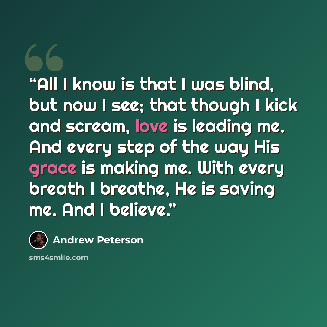 “All I know is that I was blind, but now I see; that though I kick and scream, love is leading me. And every step of the way His grace is making me. With every breath I breathe, He is saving me. And I believe.” quote by Andrew Peterson