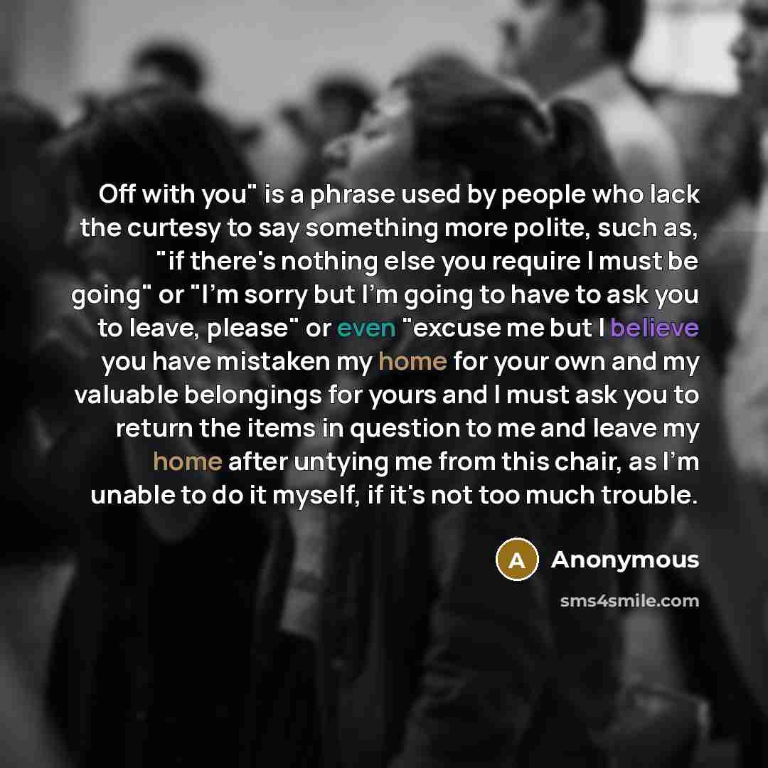“Off with you" is a phrase used by people who lack the curtesy to say something more polite, such as, "if there's nothing else you require I must be going" or "I'm sorry but I'm going to have to ask you to leave, please" or even "excuse me but I believe you have mistaken my home for your own and my…” quote by Anonymous