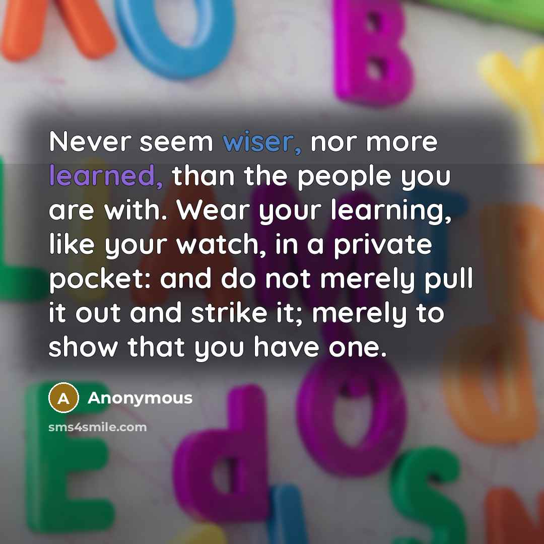 “Never seem wiser, nor more learned, than the people you are with. Wear your learning, like your watch, in a private pocket: and do not merely pull it out and strike it; merely to show that you have one.” quote by Anonymous