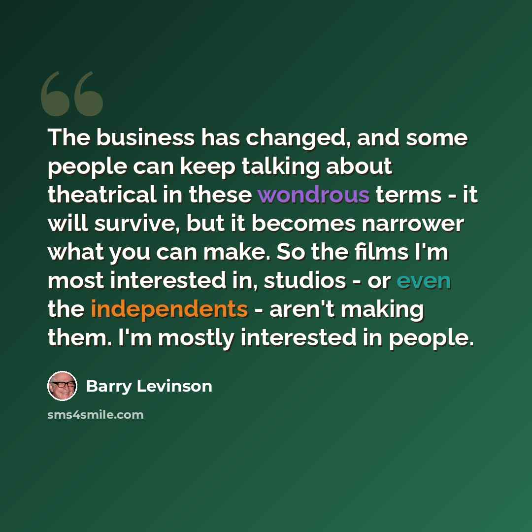 “The business has changed, and some people can keep talking about theatrical in these wondrous terms - it will survive, but it becomes narrower what you can make. So the films I'm most interested in, studios - or even the independents - aren't making them. I'm mostly interested in people.” quote by Barry Levinson