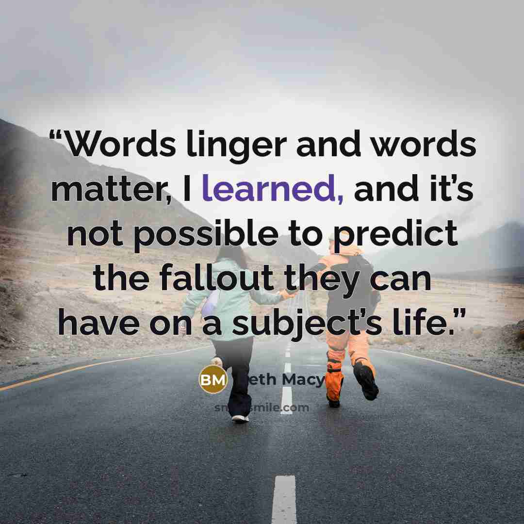 “Words linger and words matter, I learned, and it’s not possible to predict the fallout they can have on a subject’s life.” quote by Beth Macy