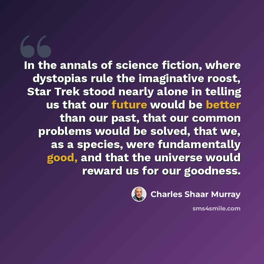 “In the annals of science fiction, where dystopias rule the imaginative roost, Star Trek stood nearly alone in telling us that our future would be better than our past, that our common problems would be solved, that we, as a species, were fundamentally good, and that the universe would reward us…” quote by Charles Shaar Murray
