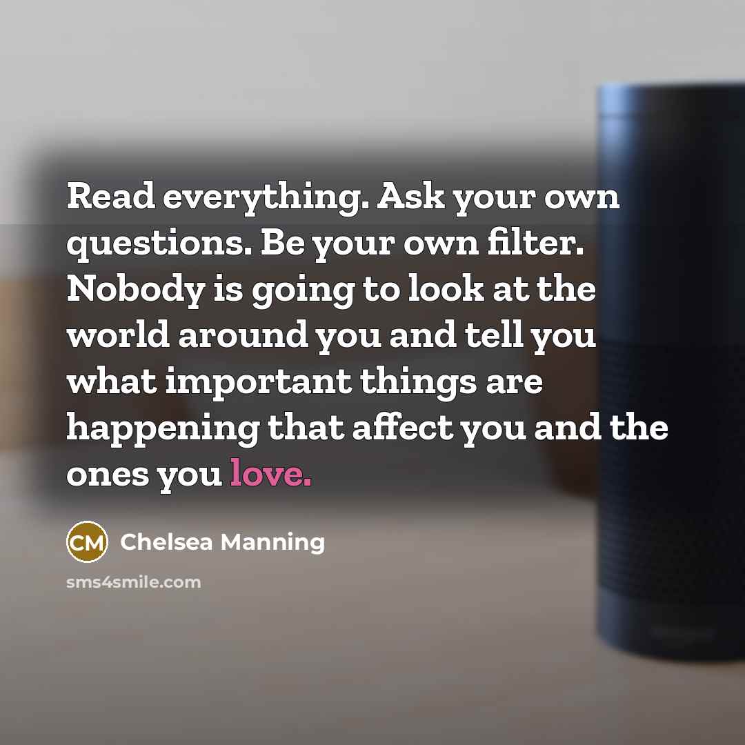 “Read everything. Ask your own questions. Be your own filter. Nobody is going to look at the world around you and tell you what important things are happening that affect you and the ones you love.” quote by Chelsea Manning