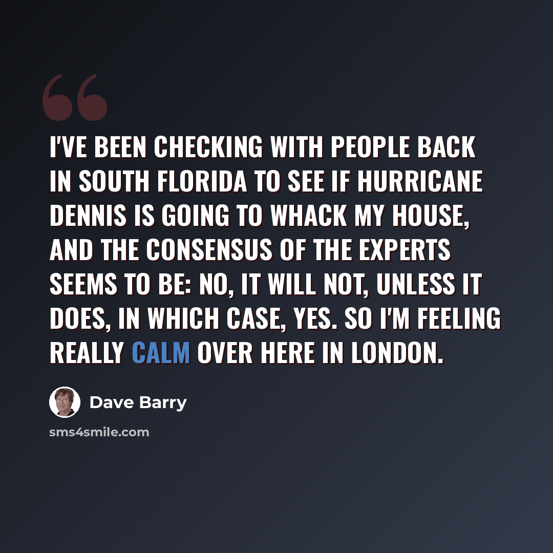 “I've been checking with people back in South Florida to see if Hurricane Dennis is going to whack my house, and the consensus of the experts seems to be: No, it will not, unless it does, in which case, yes. So I'm feeling really calm over here in London.” quote by Dave Barry