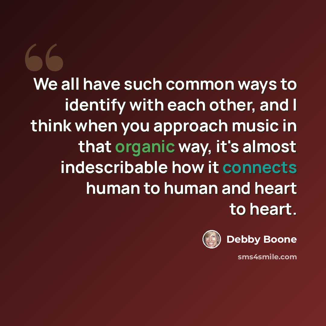 “We all have such common ways to identify with each other, and I think when you approach music in that organic way, it's almost indescribable how it connects human to human and heart to heart.” quote by Debby Boone