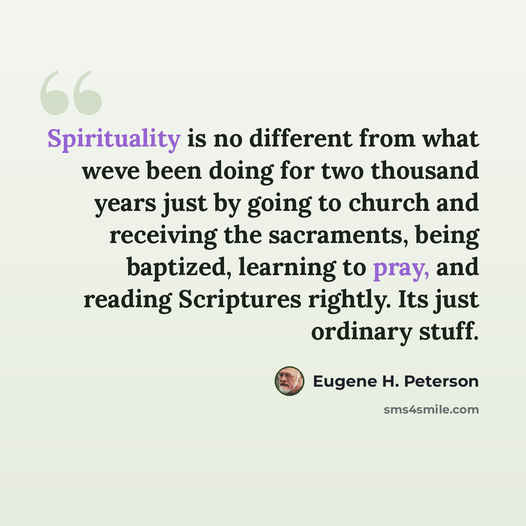 “Spirituality is no different from what weve been doing for two thousand years just by going to church and receiving the sacraments, being baptized, learning to pray, and reading Scriptures rightly. Its just ordinary stuff.” quote by Eugene H. Peterson