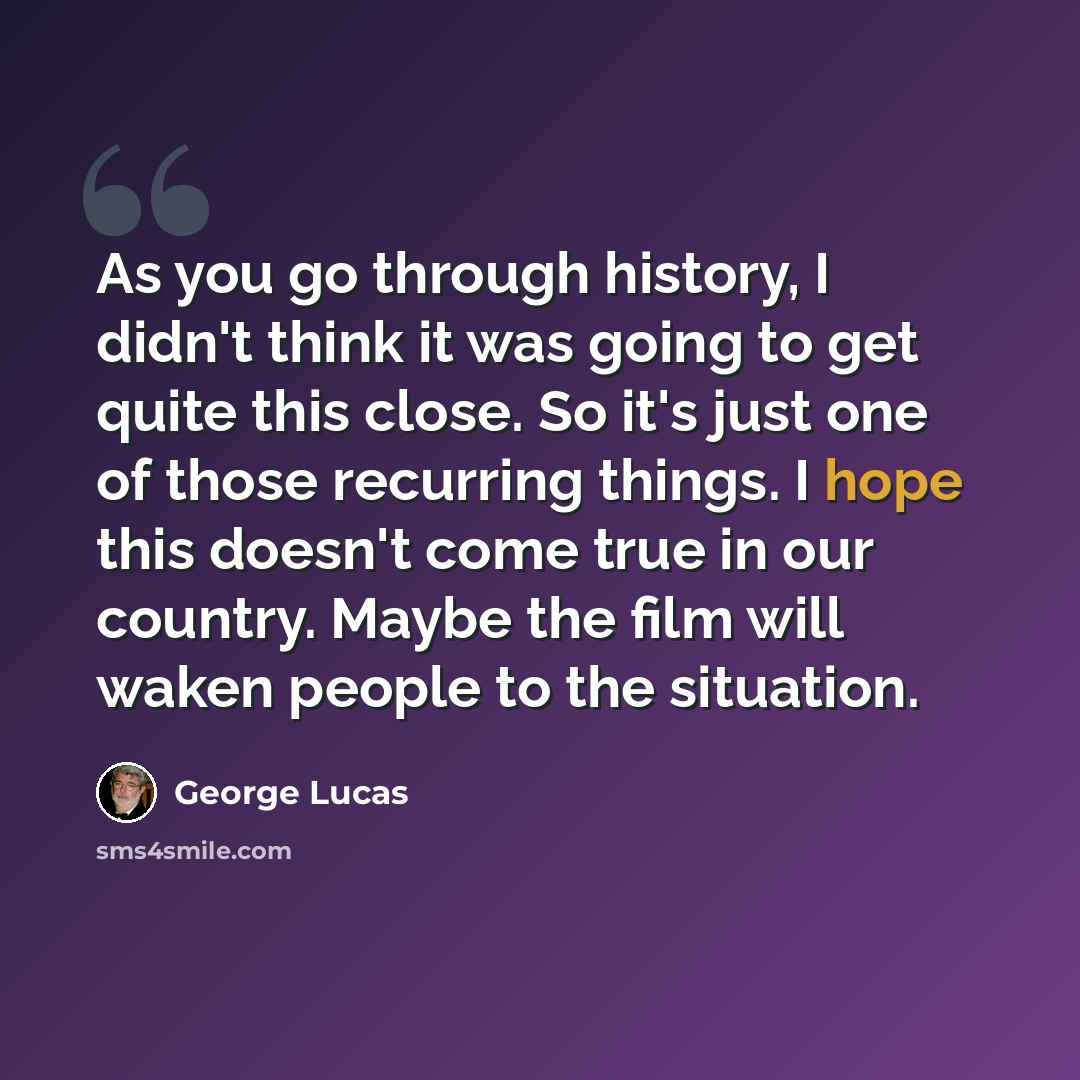 “As you go through history, I didn't think it was going to get quite this close. So it's just one of those recurring things. I hope this doesn't come true in our country. Maybe the film will waken people to the situation.” quote by George Lucas