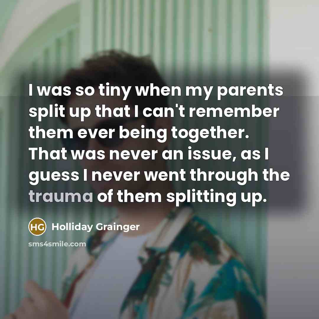 “I was so tiny when my parents split up that I can't remember them ever being together. That was never an issue, as I guess I never went through the trauma of them splitting up.” quote by Holliday Grainger