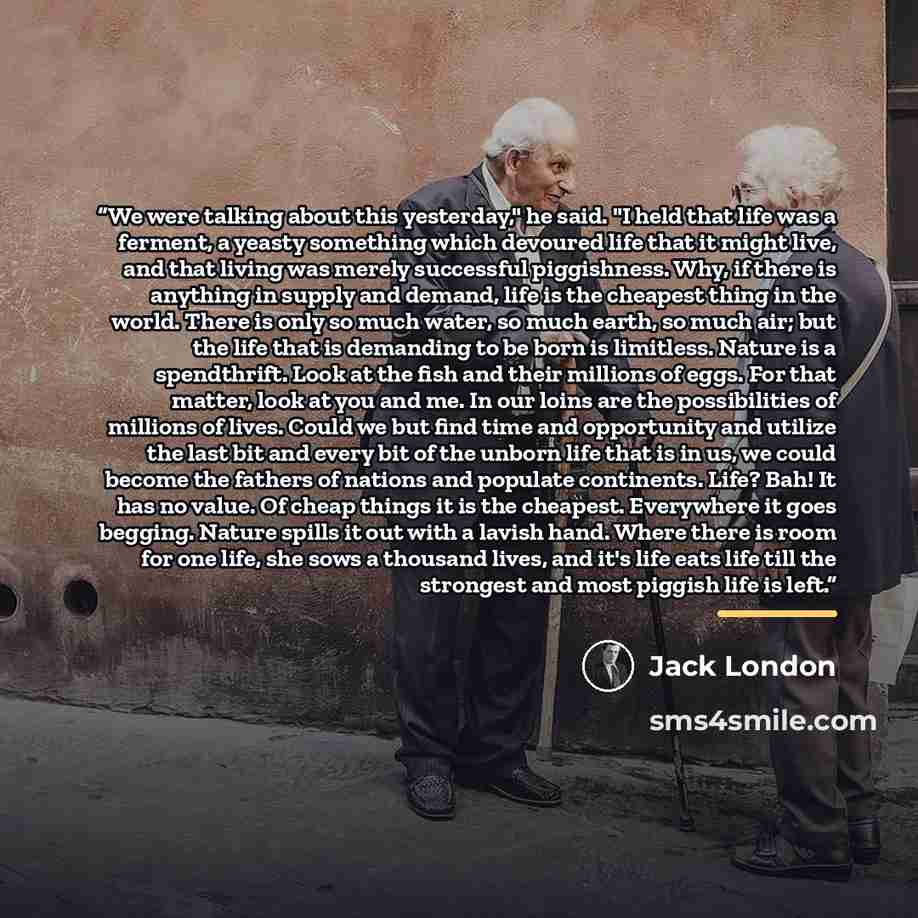 “We were talking about this yesterday," he said. "I held that life was a ferment, a yeasty something which devoured life that it might live, and that living was merely successful piggishness. Why, if there is anything in supply and demand, life is the cheapest thing in the world. There is only so…” quote by Jack London