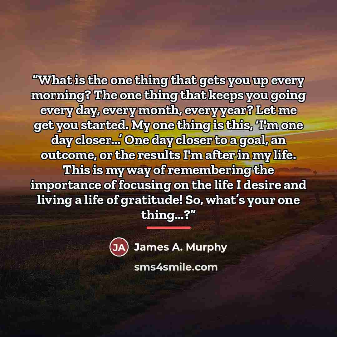 “What is the one thing that gets you up every morning? The one thing that keeps you going every day, every month, every year? Let me get you started. My one thing is this, ‘I'm one day closer...’ One day closer to a goal, an outcome, or the results I'm after in my life. This is my way of…” quote by James A. Murphy