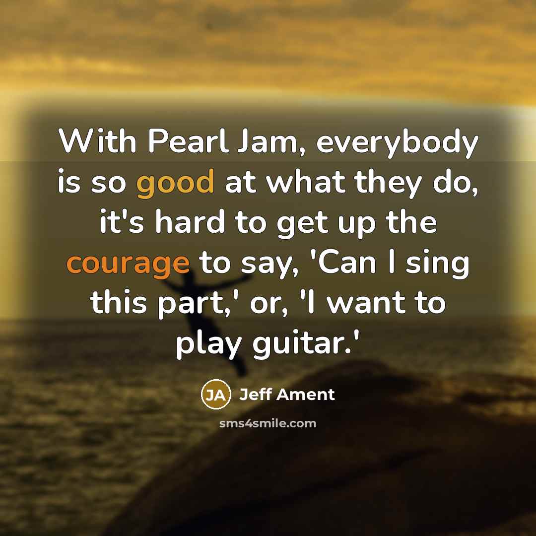 “With Pearl Jam, everybody is so good at what they do, it's hard to get up the courage to say, 'Can I sing this part,' or, 'I want to play guitar.'” quote by Jeff Ament