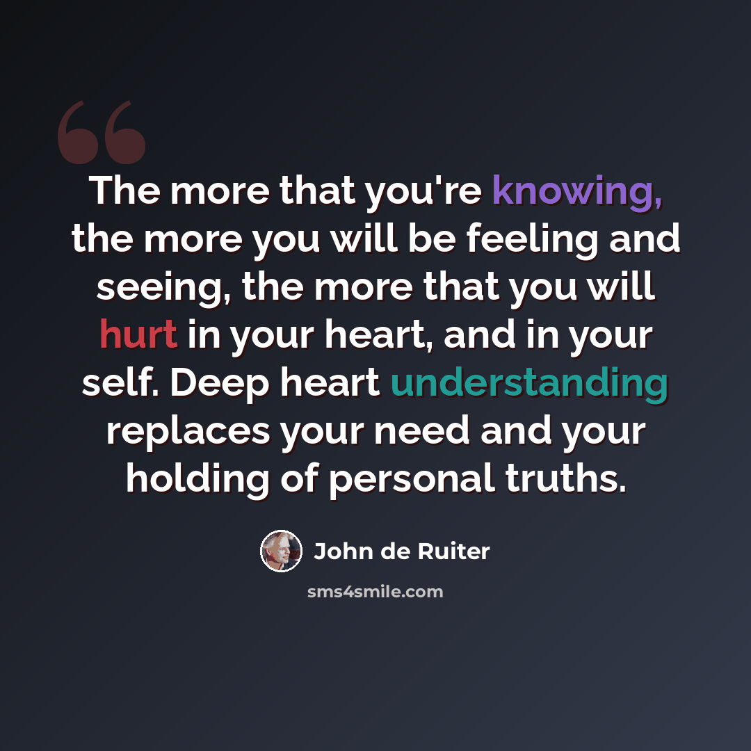 “The more that you're knowing, the more you will be feeling and seeing, the more that you will hurt in your heart, and in your self. Deep heart understanding replaces your need and your holding of personal truths.” quote by John de Ruiter