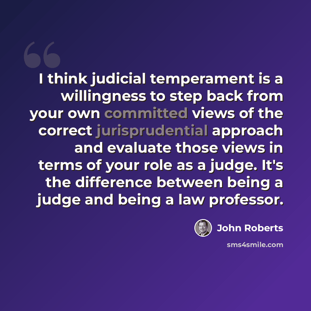 “I think judicial temperament is a willingness to step back from your own committed views of the correct jurisprudential approach and evaluate those views in terms of your role as a judge. It's the difference between being a judge and being a law professor.” quote by John Roberts