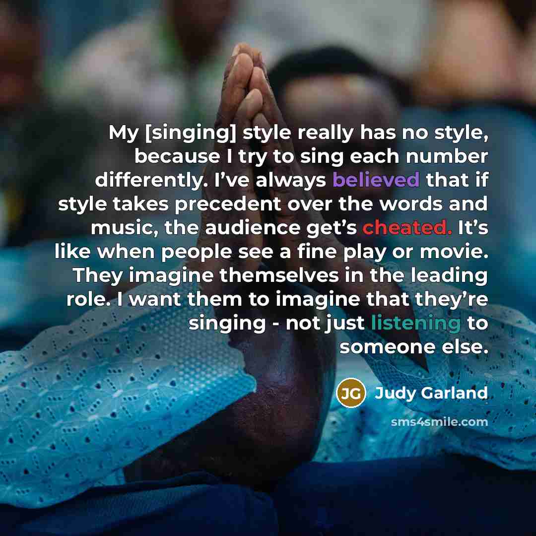 “My [singing] style really has no style, because I try to sing each number differently. I’ve always believed that if style takes precedent over the words and music, the audience get’s cheated. It’s like when people see a fine play or movie. They imagine themselves in the leading role. I want them…” quote by Judy Garland