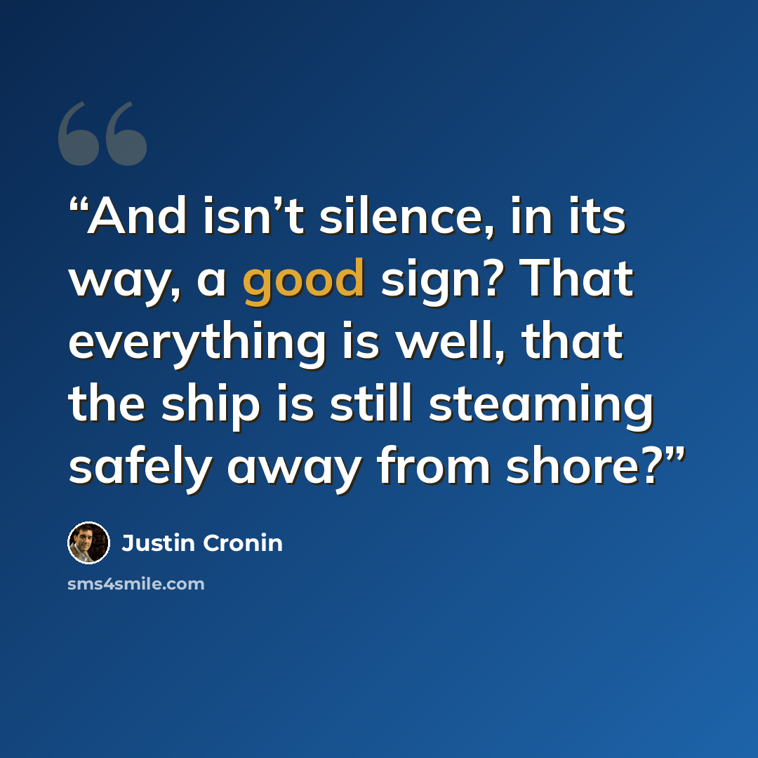 “And isn’t silence, in its way, a good sign? That everything is well, that the ship is still steaming safely away from shore?” quote by Justin Cronin