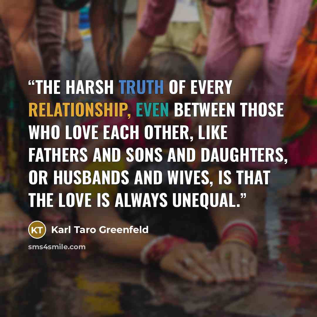 “the harsh truth of every relationship, even between those who love each other, like fathers and sons and daughters, or husbands and wives, is that the love is always unequal.” quote by Karl Taro Greenfeld