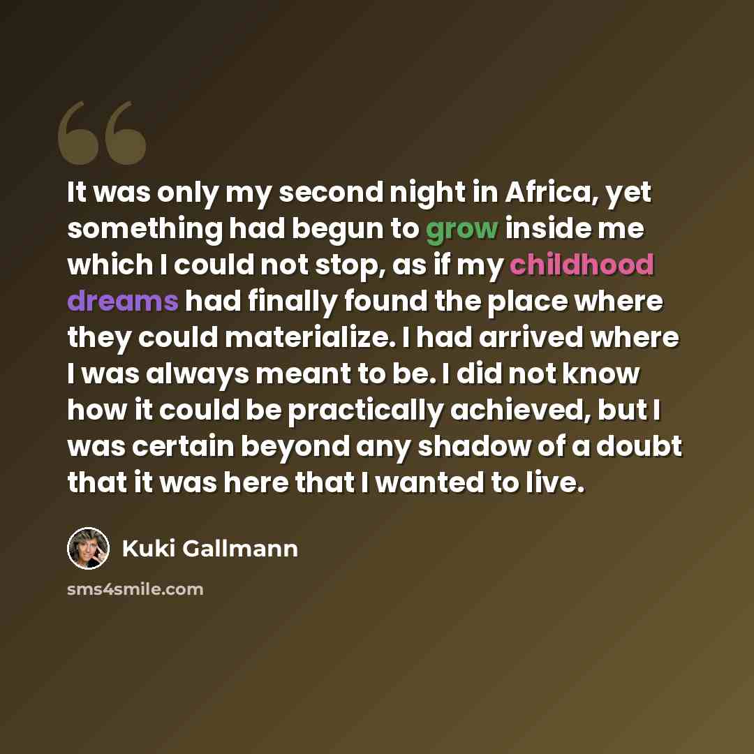 “It was only my second night in Africa, yet something had begun to grow inside me which I could not stop, as if my childhood dreams had finally found the place where they could materialize. I had arrived where I was always meant to be. I did not know how it could be practically achieved, but I was…” quote by Kuki Gallmann