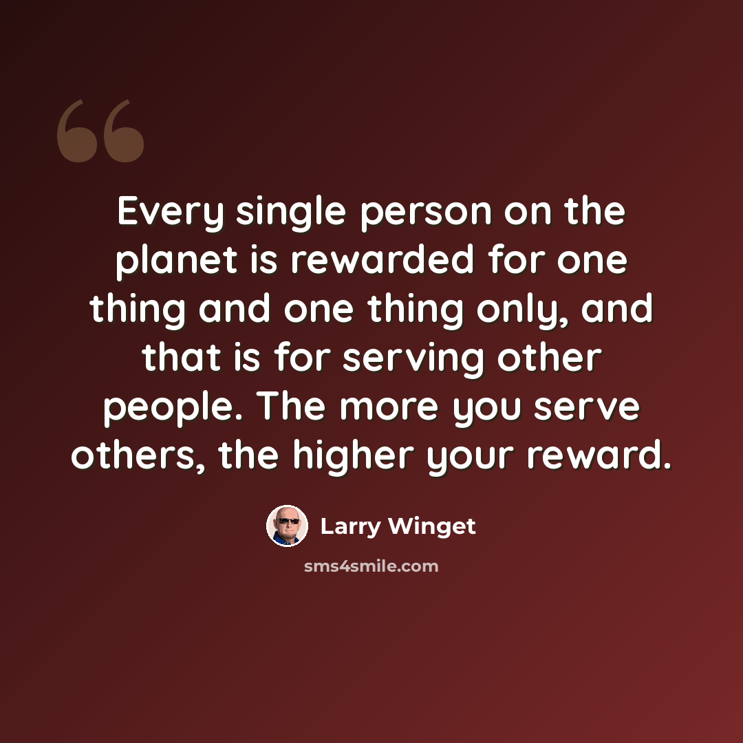 “Every single person on the planet is rewarded for one thing and one thing only, and that is for serving other people. The more you serve others, the higher your reward.” quote by Larry Winget