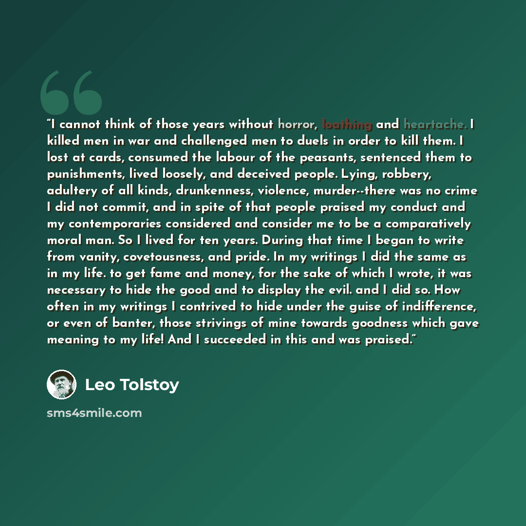 “I cannot think of those years without horror, loathing and heartache. I killed men in war and challenged men to duels in order to kill them. I lost at cards, consumed the labour of the peasants, sentenced them to punishments, lived loosely, and deceived people. Lying, robbery, adultery of all…” quote by Leo Tolstoy