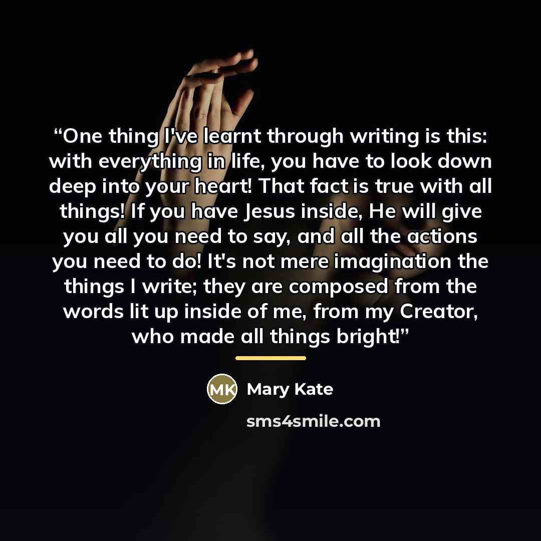 “One thing I've learnt through writing is this: with everything in life, you have to look down deep into your heart! That fact is true with all things! If you have Jesus inside, He will give you all you need to say, and all the actions you need to do! It's not mere imagination the things I write…” quote by Mary Kate