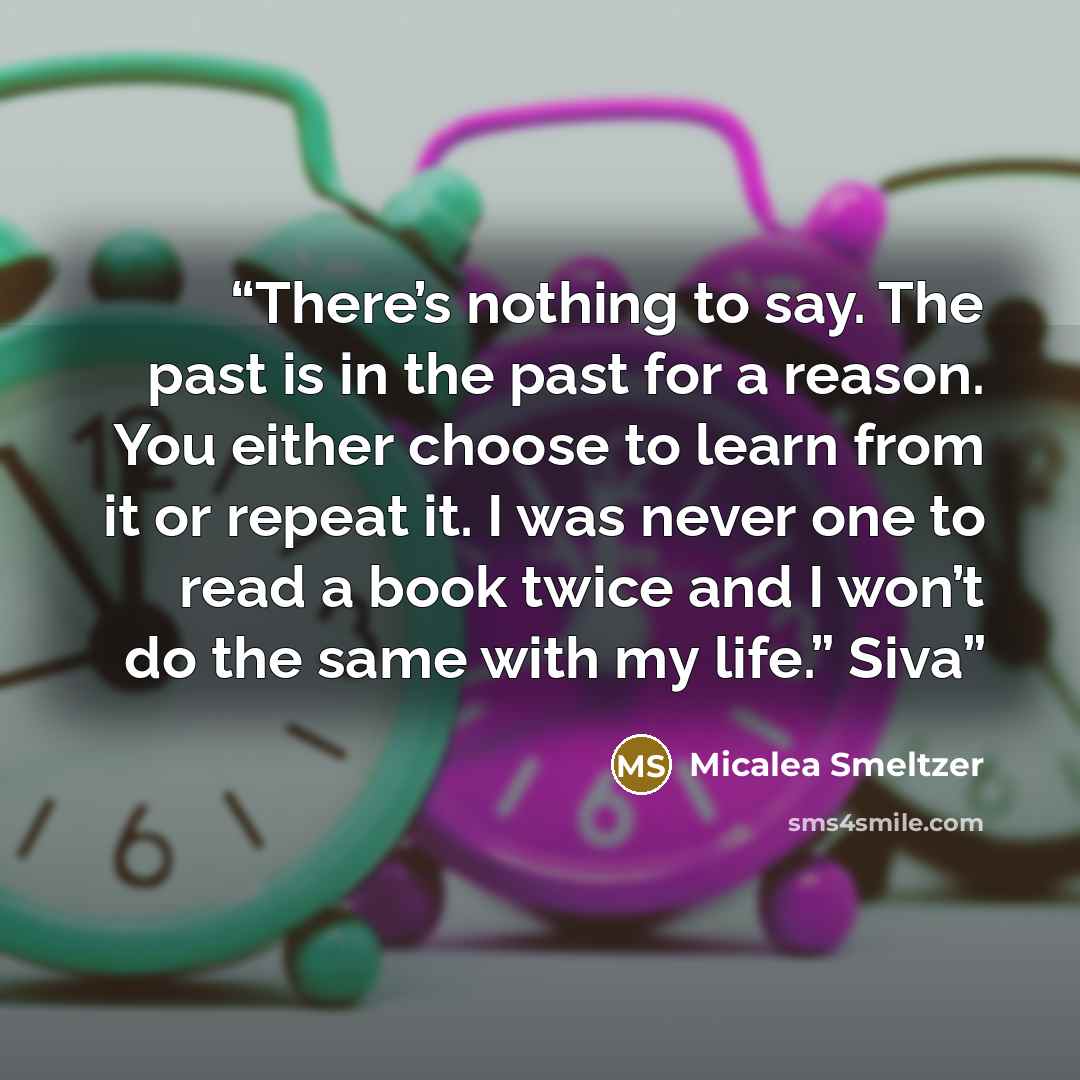 “There’s nothing to say. The past is in the past for a reason. You either choose to learn from it or repeat it. I was never one to read a book twice and I won’t do the same with my life.” Siva” quote by Micalea Smeltzer