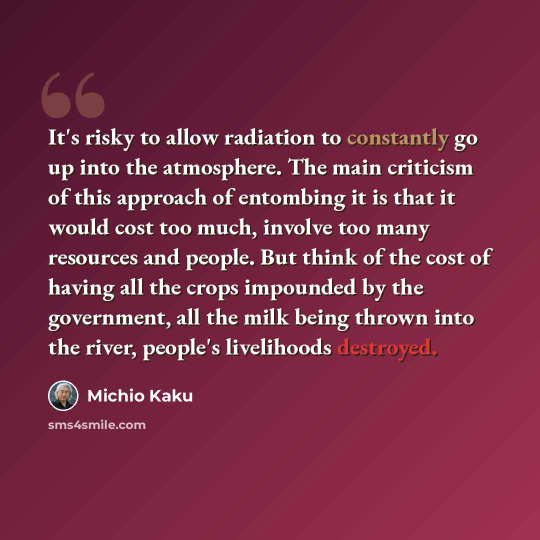 “It's risky to allow radiation to constantly go up into the atmosphere. The main criticism of this approach of entombing it is that it would cost too much, involve too many resources and people. But think of the cost of having all the crops impounded by the government, all the milk being thrown…” quote by Michio Kaku