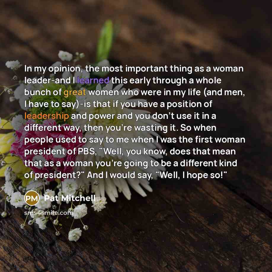 “In my opinion, the most important thing as a woman leader-and I learned this early through a whole bunch of great women who were in my life (and men, I have to say)-is that if you have a position of leadership and power and you don't use it in a different way, then you're wasting it. So when…” quote by Pat Mitchell