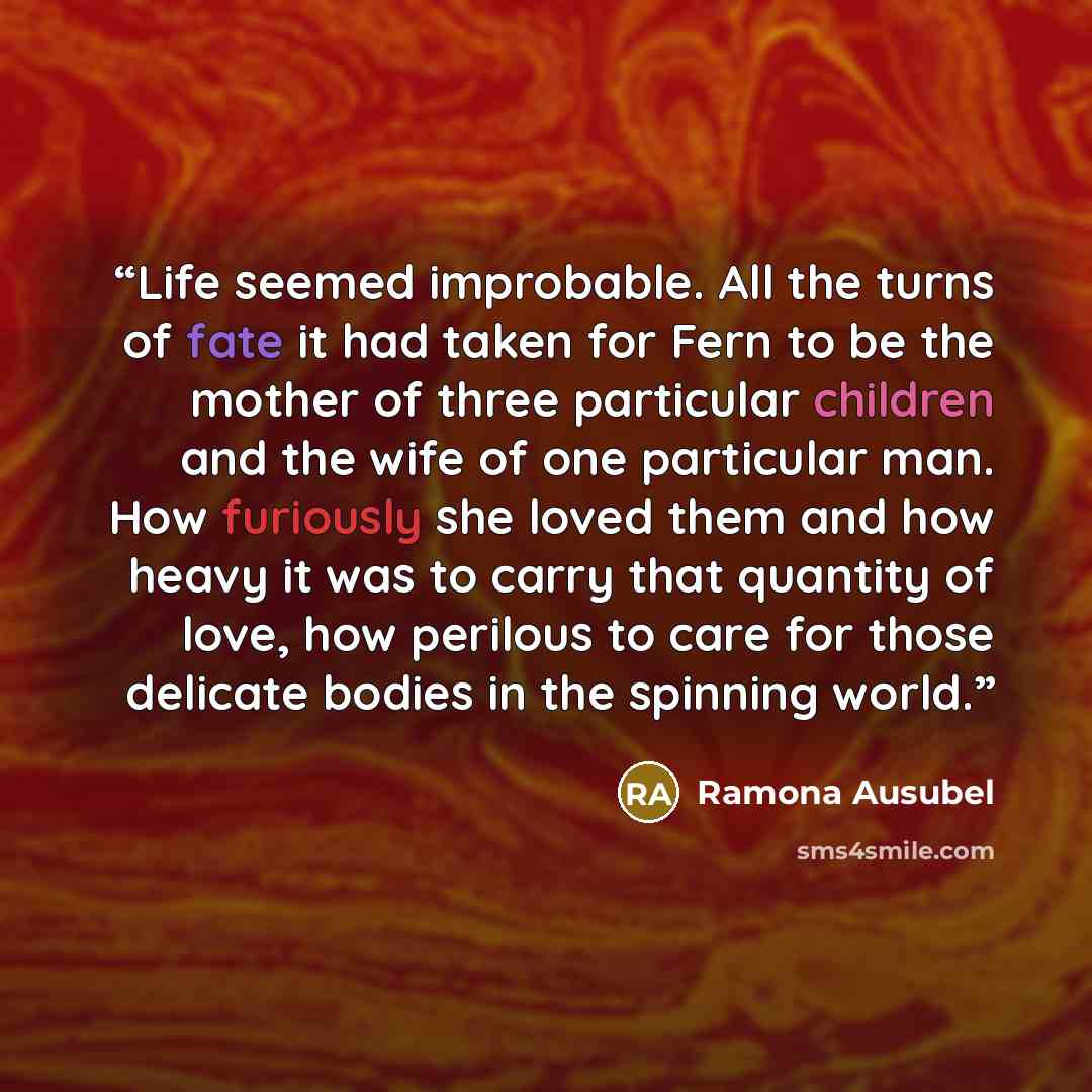 “Life seemed improbable. All the turns of fate it had taken for Fern to be the mother of three particular children and the wife of one particular man. How furiously she loved them and how heavy it was to carry that quantity of love, how perilous to care for those delicate bodies in the spinning…” quote by Ramona Ausubel