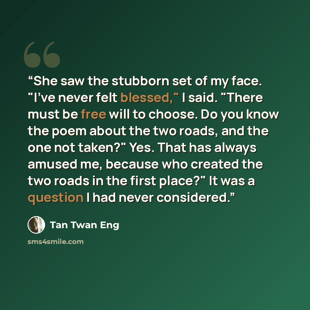 “She saw the stubborn set of my face. "I've never felt blessed," I said. "There must be free will to choose. Do you know the poem about the two roads, and the one not taken?" Yes. That has always amused me, because who created the two roads in the first place?" It was a question I had never…” quote by Tan Twan Eng