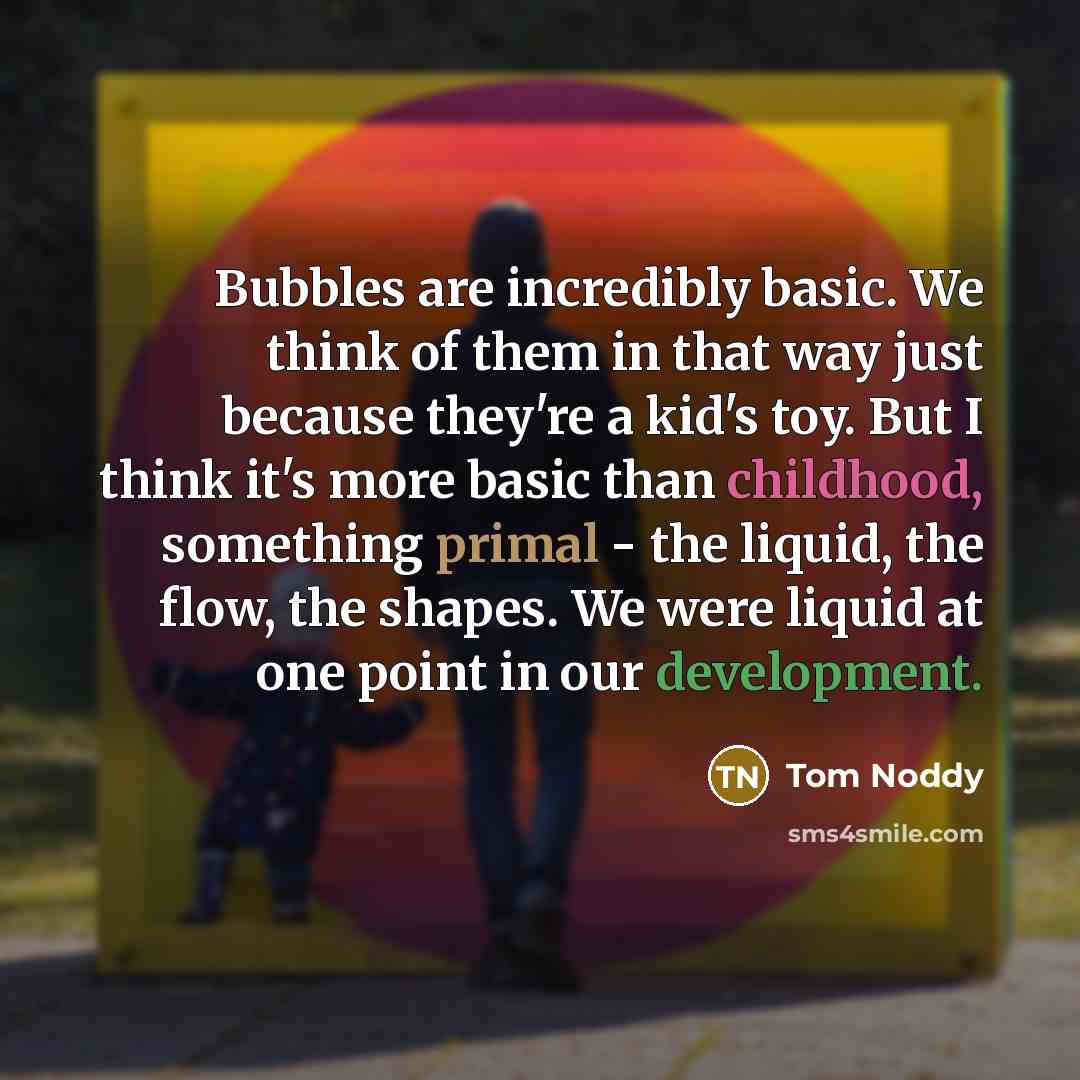“Bubbles are incredibly basic. We think of them in that way just because they're a kid's toy. But I think it's more basic than childhood, something primal - the liquid, the flow, the shapes. We were liquid at one point in our development.” quote by Tom Noddy