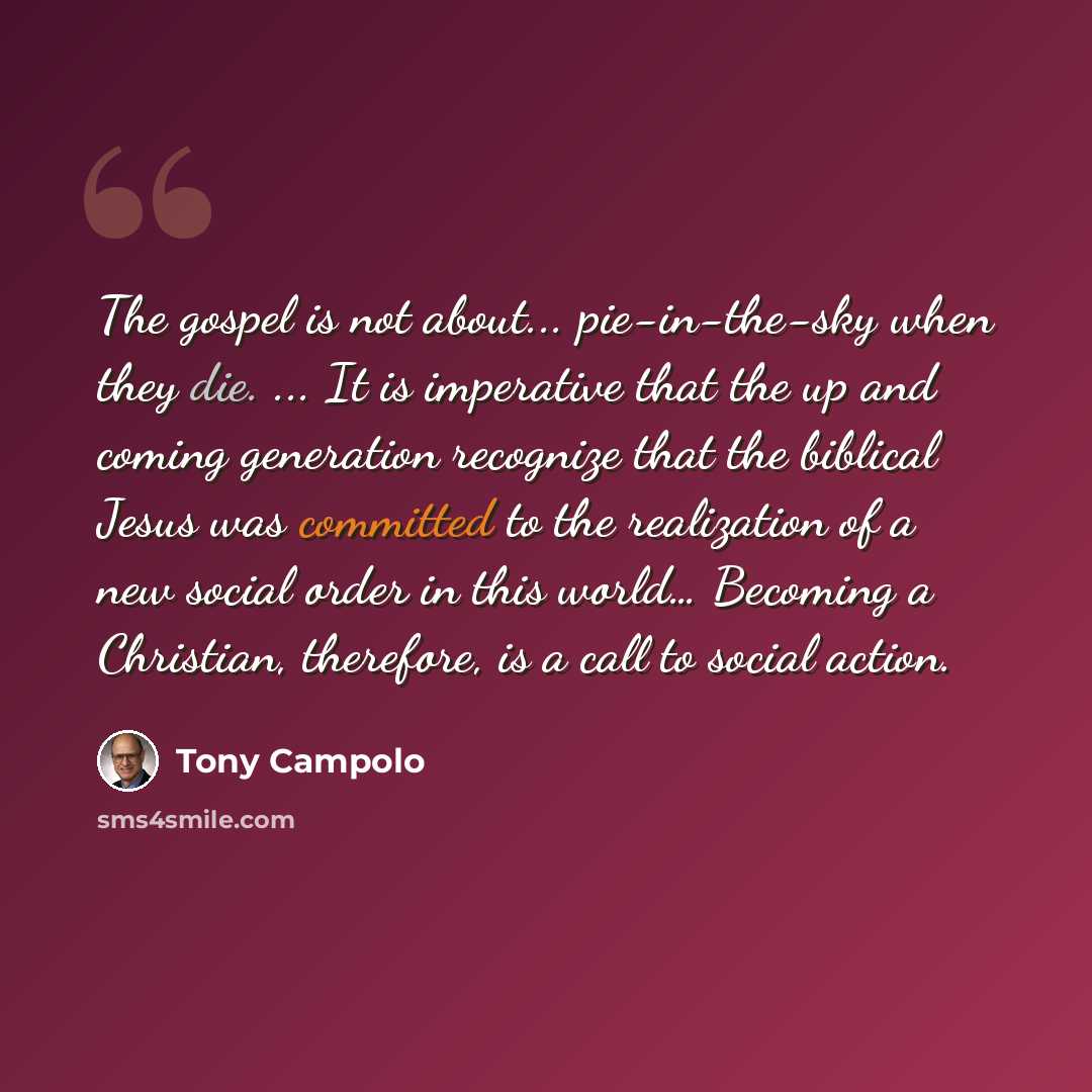 “The gospel is not about... pie-in-the-sky when they die. ... It is imperative that the up and coming generation recognize that the biblical Jesus was committed to the realization of a new social order in this world… Becoming a Christian, therefore, is a call to social action.” quote by Tony Campolo