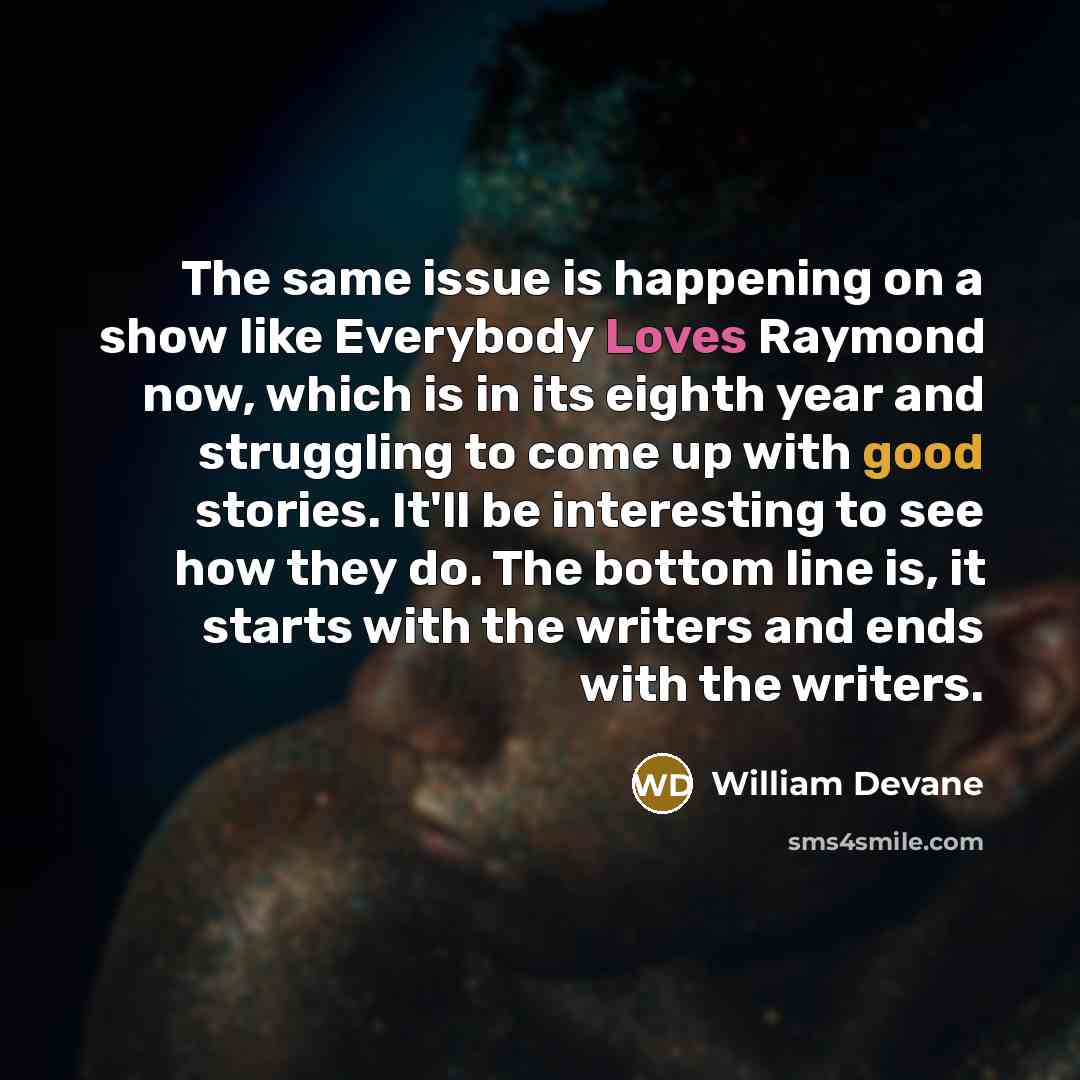 “The same issue is happening on a show like Everybody Loves Raymond now, which is in its eighth year and struggling to come up with good stories. It'll be interesting to see how they do. The bottom line is, it starts with the writers and ends with the writers.” quote by William Devane